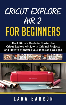 Cricut Explore Air 2 for Beginners: The Ultimate Guide to Master the Cricut Explore Air 2, with Original Projects and How to Monetize your Ideas and D