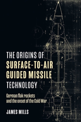 The Origins of Surface-To-Air Guided Missile Technology: German Flak Rockets and the Onset of the Cold War By James Mills Cover Image