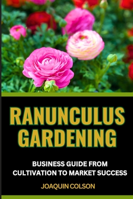 Ranunculus Gardening Business Guide from Cultivation to Market Success: Blossoming Business And Strategies For Growing And Selling Ranunculus With Suc Cover Image
