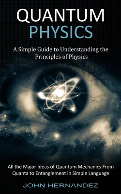 Quantum Physics: A Simple Guide to Understanding the Principles of Physics (All the Major Ideas of Quantum Mechanics From Quanta to Ent By John Hernandez Cover Image
