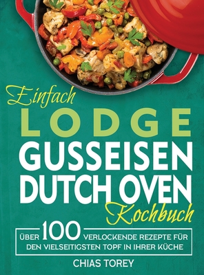 Einfach Lodge Gusseisen Dutch Oven Kochbuch: Über 100 verlockende Rezepte für den vielseitigsten Topf in Ihrer Küche By Chias Torey Cover Image
