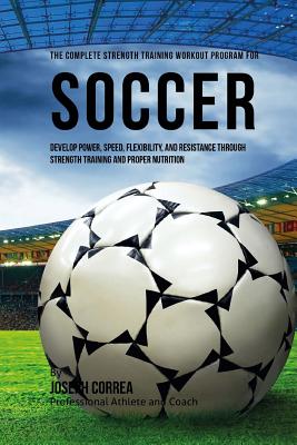 The Complete Strength Training Workout Program for Soccer: Develop power, speed, flexibility, and resistance through strength training and proper nutr Cover Image