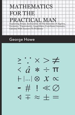 Mathematics for the Practical Man - Explaining Simply and Quickly all the Elements of Algebra, Geometry, Trigonometry, Logarithms, Coordinate Geometry By George Howe Cover Image