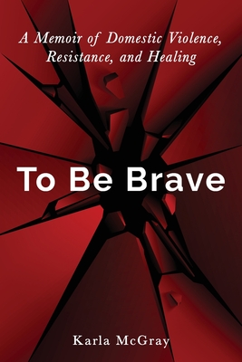 To Be Brave: A Memoir of Domestic Violence, Resistance, and Healing By Karla McGray Cover Image