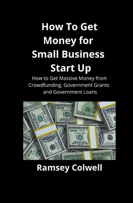 How To Get Money for Small Business Start Up: How to Get Massive Money from Crowdfunding, Government Grants and Government Loans Cover Image