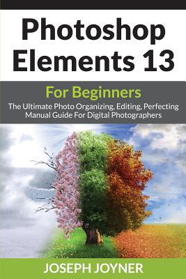 Photoshop Elements 13 For Beginners: The Ultimate Photo Organizing, Editing, Perfecting Manual Guide For Digital Photographers By Joseph Joyner Cover Image