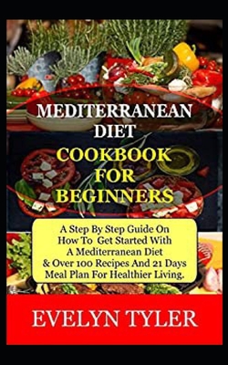 Mediterranean Diet Cookbook For Beginners: A Step By Step Guide On How To Get Started With A Mediterranean Diet & Over 100 Recipes And (21) Days Meal Cover Image