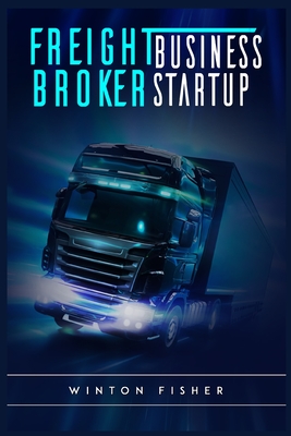 Freight Broker Business Startup: Start From Scratch, Build Profitable Relationships with Shippers and Carriers, and Quickly Expand Your Own Freight Br By Winton Fisher Cover Image
