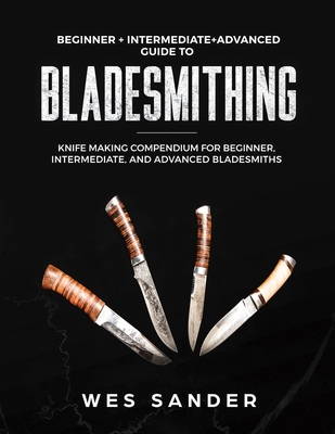 Bladesmithing: Beginner + Intermediate + Advanced Guide to Bladesmithing: Knife Making Compendium for Beginner, Intermediate, and Adv Cover Image