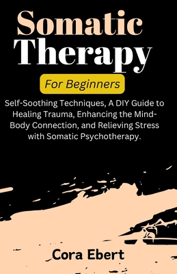Somatic Therapy For Beginners: Self-Soothing Techniques, A DIY Guide to Healing Trauma, Enhancing the Mind-Body Connection, and Relieving Stress with