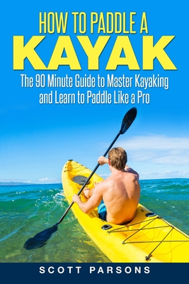 How to Paddle a Kayak: The 90 Minute Guide to Master Kayaking and Learn to Paddle Like a Pro By Scott Parsons Cover Image