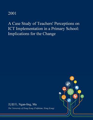 A Case Study of Teachers' Perceptions on Ict Implementation in a Primary School: Implications for the Change A Case Study of Teachers' Perceptions on Ict Implementation in a Primary School: Implications for the Change cover
