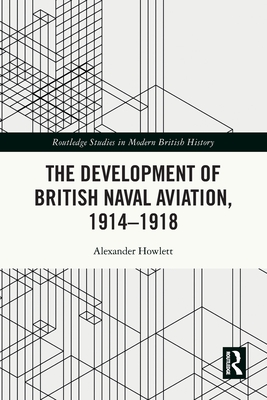 The Development of British Naval Aviation, 1914-1918 (Routledge Studies in Modern British History)