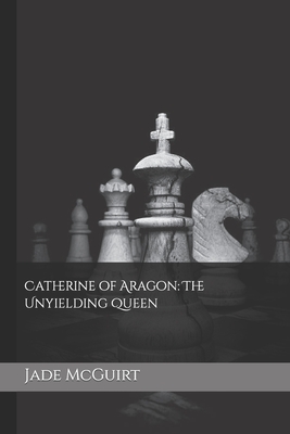 Catherine of Aragon: The Unyielding Queen By Jade McGuirt Cover Image