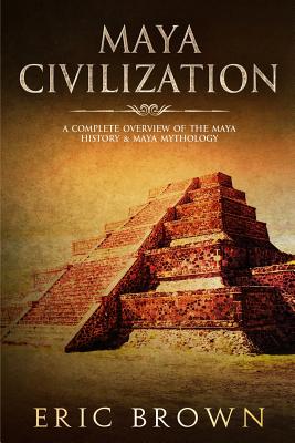 Maya Civilization: A Complete Overview Of The Maya History & Maya Mythology (Ancient Civilizations #2) By Eric Brown Cover Image