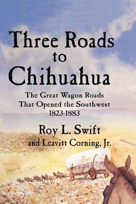 Three Roads to Chihuahua: The Great Wagon Roads That Opened the Southwest, 1823-1883 By Roy L. Swift, Jr. Corning, Leavitt Cover Image