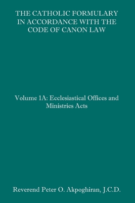 The Catholic Formulary in Accordance with the Code of Canon Law: Volume 1A: Ecclesiastical Offices and Ministries Acts By Peter O. Akpoghiran J. C. D. Cover Image