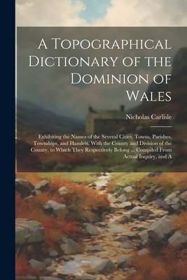A Topographical Dictionary of the Dominion of Wales; Exhibiting the Names of the Several Cities, Towns, Parishes, Townships, and Hamlets, With the Cou Cover Image