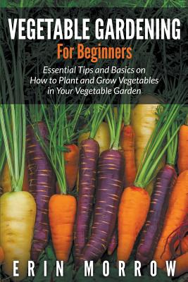 Vegetable Gardening For Beginners: Essential Tips and Basics on How to Plant and Grow Vegetable in Your Vegetable Garden Cover Image