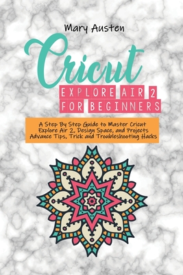 Cricut explore air 2 For beginners: A Step By Step Guide to Master Cricut Explore Air 2, Design Space, and Projects Advance Tips, Trick and Troublesho Cover Image