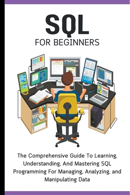SQL For Beginners: The Comprehensive Guide To Learning, Understanding, And Mastering SQL Programming For Managing, Analyzing, and Manipul Cover Image