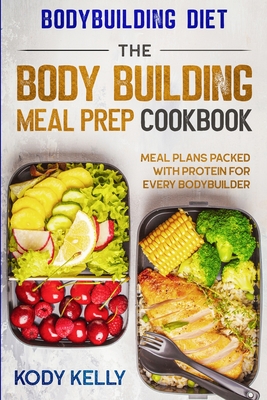 Bodybuilding Diet: THE BODY BUILDING MEAL PREP COOKBOOK: Meal Plans Packed With Protein For Every Bodybuilder By Kody Kelly Cover Image