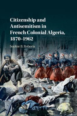 Citizenship and Antisemitism in French Colonial Algeria, 1870-1962 By Sophie B. Roberts Cover Image