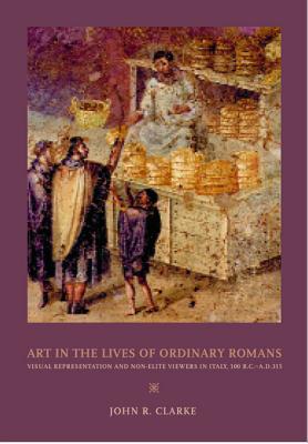Art in the Lives of Ordinary Romans: Visual Representation and Non-Elite Viewers in Italy, 100 B.C.-A.D. 315 By John R. Clarke Cover Image