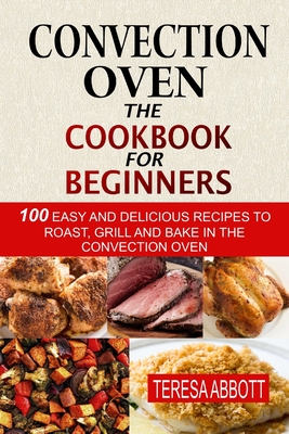 Convection Oven: The Cookbook For Beginners: 100 Easy And Delicious Recipes To Roast, Grill And Bake In The Convection Oven Cover Image