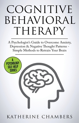 Cognitive Behavioral Therapy: A Psychologist's Guide to Overcome Anxiety, Depression & Negative Thought Patterns - Simple Methods to Retrain Your Br (Psychology Self-Help #5)