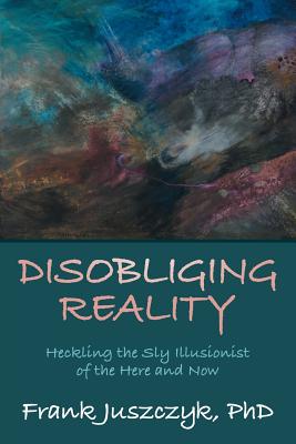 Disobliging Reality: Heckling the Sly Illusionist of the Here and Now By Frank Juszczyk Phd Cover Image