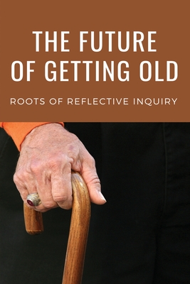The Future Of Getting Old: Roots Of Reflective Inquiry: Stimulating Guide To The Issues Of Aging By Jarrod Ogas Cover Image