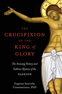 The Crucifixion of the King of Glory: The Amazing History and Sublime Mystery of the Passion By Eugenia Scarvelis Constantinou Cover Image