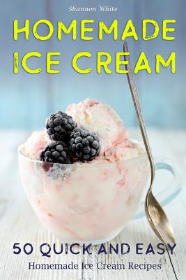 Homemade Ice Cream 50 Quick and Easy Homemade Ice Cream Recipes