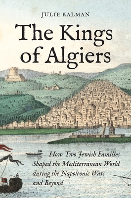 The Kings of Algiers: How Two Jewish Families Shaped the Mediterranean World During the Napoleonic Wars and Beyond Cover Image