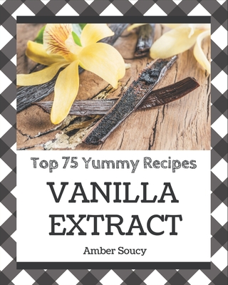 Top 75 Yummy Vanilla Extract Recipes: A Yummy Vanilla Extract Cookbook for Effortless Meals