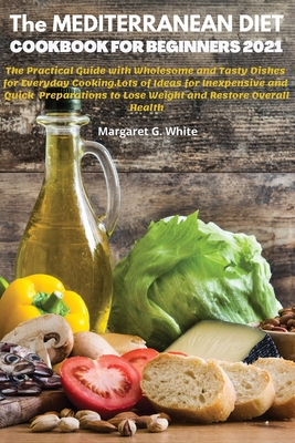The MEDITERRANEAN DIET COOKBOOK FOR BEGINNERS 2021: The Practical Guide with Wholesome and Tasty Dishes for Everyday Cooking: Lots of Ideas for Inexpe By Margareth G. White Cover Image