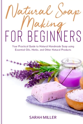 Natural Soap Making For Beginners: Your Practical Guide to Natural Handmade Soap using Essential Oils, Herbs, and Other Natural Products Cover Image