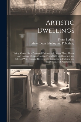 Artistic Dwellings: Giving Views, Floor Plans and Estimates of Cost of Many House and Cottage Designs, Costing From $600 up, Designed and By Frank P. Allen, Printer Dean Printing and Publishing (Created by) Cover Image