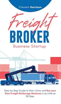 Freight Broker Business Startup: Step-by-Step Guide to Start, Grow and Run Your Own Freight Brokerage Business in as Little as 30 Days By Clement Harrison Cover Image