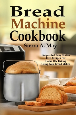 Bread Machine Cookbook: Simple And Easy Gluten Free Recipes For Home DIY Baking Using Your Bread Maker By Sierra a. May Cover Image