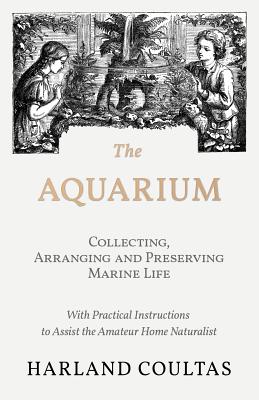 The Aquarium - Collecting, Arranging and Preserving Marine Life - With Practical Instructions to Assist the Amateur Home Naturalist By Harland Coultas Cover Image