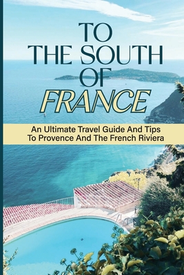 To The South Of France: An Ultimate Travel Guide And Tips To Provence And The French Riviera: Beauty Of Provence Cover Image