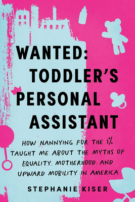 Wanted: Toddler's Personal Assistant: How Nannying for the 1% Taught Me about the Myths of Equality, Motherhood, and Upward Mobility in America
