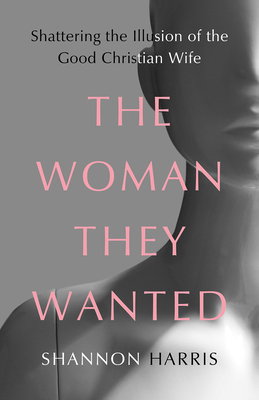 The Woman They Wanted: Shattering the Illusion of the Good Christian Wife By Shannon Harris Cover Image