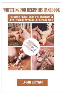 Whittling for Beginners Handbook: 15 Starter's Projects Guide with Techniques On How to Whittle Wood and Carve a Wood Spirit Cover Image