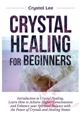 Crystal Healing for Beginners: Introduction to Crystal Healing, Learn how to Achieve Higher Consciousness and Enhance your Spiritual Balance with the By Crystal Lee Cover Image