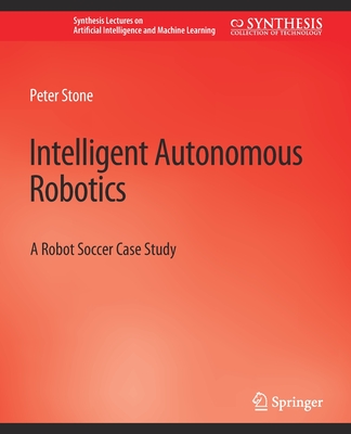 Intelligent Autonomous Robotics: A Robot Soccer Case Study (Synthesis Lectures on Artificial Intelligence and Machine Le)