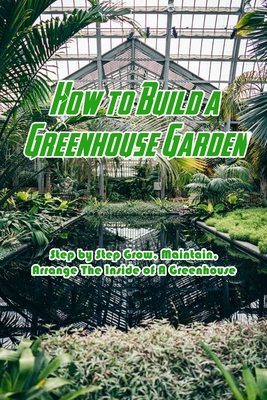 How to Build a Greenhouse Garden: Step by Step Grow, Maintain, Arrange The Inside of A Greenhouse: Build Own Passive Solar Greenhouse Cover Image