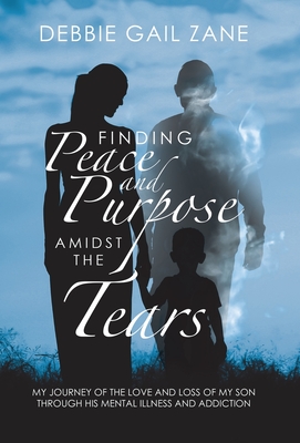 Finding Peace and Purpose Amidst the Tears: My Journey of the Love and Loss of My Son Through His Mental Illness and Addiction Cover Image
